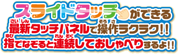 スライドタッチができる！最新タッチパネルで操作ラクラク！！指でなぞると連続しておしゃべりするよ！！