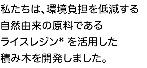 私たちは、環境負担を低減する自然由来の原料であるライスレジン®を活用した積み木を開発しました。
