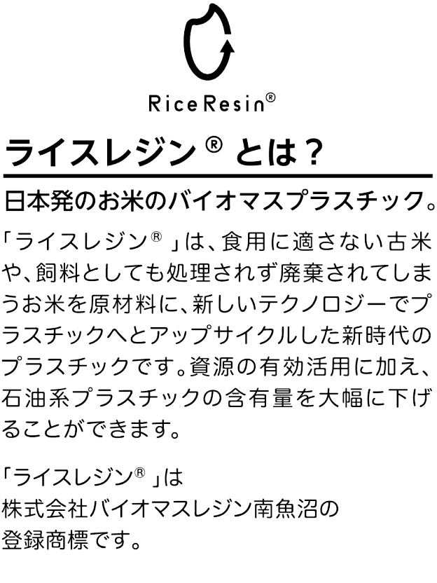 ライスレジン®とは？ 日本発のお米のバイオマスプラスチック。「ライスレジン®」は、食用に適さない古米や、飼料としても処理されず廃棄されてしまうお米を原材料に、新しいテクノロジーでプラスチックへとアップサイクルした新時代のプラスチックです。資源の有効活用に加え、石油系プラスチックの含有量を大幅に下げることができます。「ライスレジン®」は株式会社バイオマスレジン南魚沼の登録商標です。