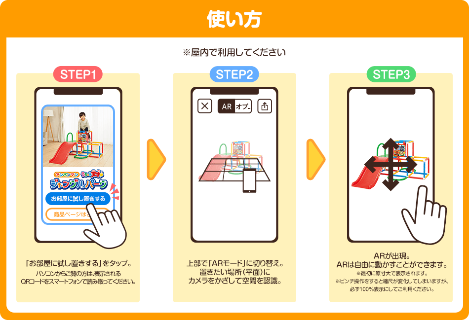 使い方 ※屋内で利用してください step1 「お部屋に試し置きする」をタップ。
                    パソコンからご覧の方は、表示される
                    QRコードをスマートフォンで読み取ってください。
                     step2 上部で「ARモード」に切り替え。
                     置きたい場所（平面）に
                     カメラをかざして空間を認識。step3 ARが出現。
                     ARは自由に動かすことができます。
                     ※最初に原寸大で表示されます。
                     ※ピンチ操作をすると縮尺が変化してしまいますが、
                     必ず100％表示にしてご利用ください。
                     