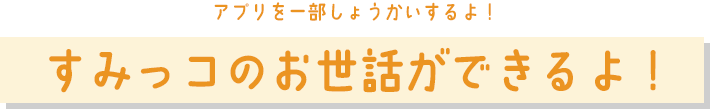 すみっコのお世話ができるよ！