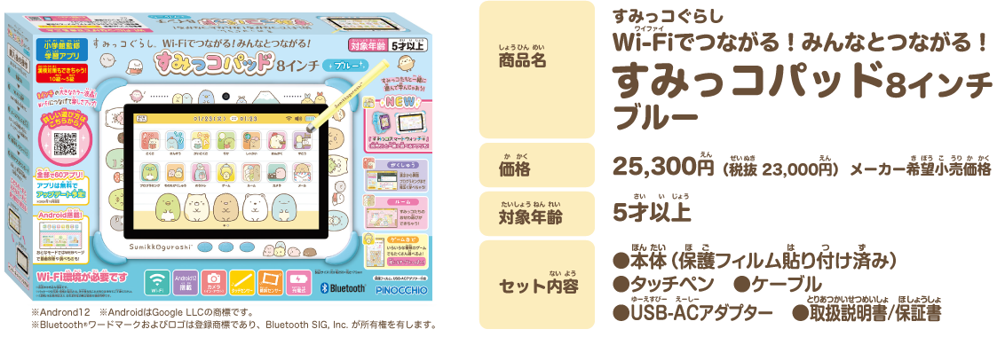 商品名 すみっコぐらし ゲームもお勉強もみんなとつながる！ すみっコパッド 8インチ 価格 25,300円（税抜 23,000円）メーカー希望小売価格 対象年齢 5才以上 セット内容 本体（保護フィルム貼り付け済み） タッチペン ケーブル USB-ACアダプター 取扱説明書/保証書