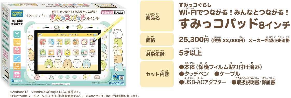 商品名 すみっコぐらし ゲームもお勉強もみんなとつながる！ すみっコパッド 8インチ 価格 25,300円（税抜 23,000円）メーカー希望小売価格 対象年齢 5才以上 セット内容 本体（保護フィルム貼り付け済み） タッチペン ケーブル USB-ACアダプター 取扱説明書/保証書