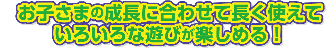 お子さまの成長に合わせて長く使えて、いろいろな遊びが楽しめる！