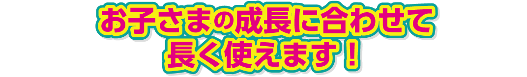 お子さまの成長に合わせて長く使えます!