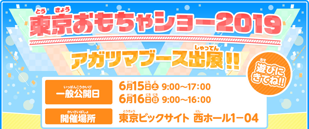 東京おもちゃショー2019 アガツマブース出展！！　一般公開日：6月15日（土） 9:30～17：00　6月16日（日） 9:30～16：00　開催場所：東京ビックサイト 西1ホール－04