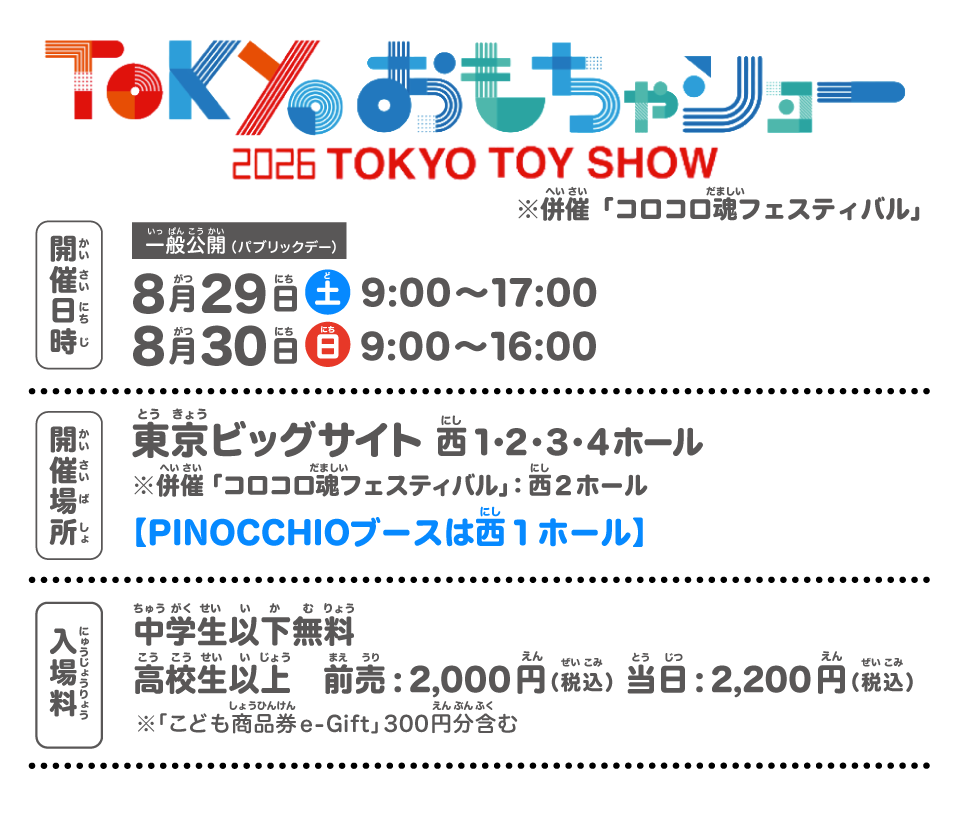 東京おもちゃショー2026
TOKYO TOY SHOW
※併催「コロコロ魂フェスティバル」
開催日時：一般公開（パブリックデー）
8月29日（土）9:00～17:00
8月30日（日）9:00～16:00
開催場所：東京ビッグサイト
※併催「コロコロ魂フェスティバル」：西２ホール
【PINOCCHIOブースは西１ホール】
入場料」：中学生以下無料
高校生以上　前売:2,000円（税込）当日：2,200円（税込）
※「こども商品券e-Gift」 300 円分含む