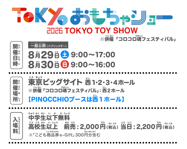 東京おもちゃショー2026
TOKYO TOY SHOW
※併催「コロコロ魂フェスティバル」
開催日時：一般公開（パブリックデー）
8月29日（土）9:00～17:00
8月30日（日）9:00～16:00
開催場所：東京ビッグサイト
※併催「コロコロ魂フェスティバル」：西２ホール
【PINOCCHIOブースは西１ホール】
入場料」：中学生以下無料
高校生以上　前売:2,000円（税込）当日：2,200円（税込）
※「こども商品券e-Gift」 300 円分含む