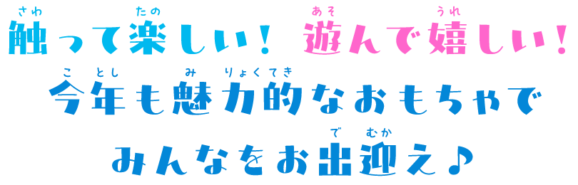 触って楽しい！ 遊んで嬉しい！
今年も魅力的なおもちゃで
みんなをお出迎え♪